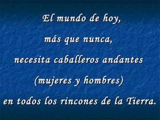 El mundo de hoy,
         más que nunca,
  necesita caballeros andantes
       (mujeres y hombres)
en todos los rincones de la Tierra.
 