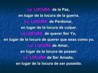La LOCURA de la Paz,
        en lugar de la locura de la guerra.
           La LOCURA de Perdonar,
         en lugar de la locura de culpar.
         La LOCURA de querer Ser Yo,
en lugar de la locura de querer que seas como yo.
             La LOCURA de Amar,
         en lugar de la locura de poseer.
          La LOCURA de Ser Amado,
      en lugar de la locura de ser poseído.
 