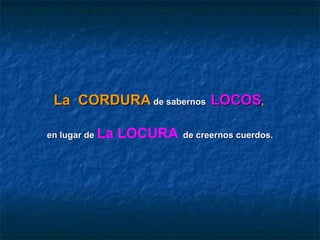 La CORDURA de sabernos LOCOS,

en lugar de   La LOCURA   de creernos cuerdos.
 