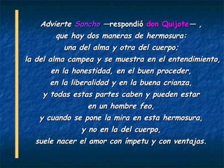 Advierte Sancho —respondió don Quijote— ,
        que hay dos maneras de hermosura:
          una del alma y otra del cuerpo;
la del alma campea y se muestra en el entendimiento,
        en la honestidad, en el buen proceder,
      en la liberalidad y en la buena crianza,
    y todas estas partes caben y pueden estar
                 en un hombre feo,
   y cuando se pone la mira en esta hermosura,
              y no en la del cuerpo,
  suele nacer el amor con ímpetu y con ventajas.
 