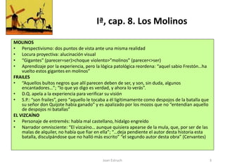 Joan Estruch 3
Iª, cap. 8. Los Molinos
MOLINOS
• Perspectivismo: dos puntos de vista ante una misma realidad
• Locura proyectiva: alucinación visual
• “Gigantes” (parecer=ser)>choque violento>”molinos” (parecer<>ser)
• Aprendizaje por la experiencia, pero la lógica patológica reordena: “aquel sabio Frestón…ha
vuelto estos gigantes en molinos”
FRAILES
• “Aquellos bultos negros que allí parecen deben de ser, y son, sin duda, algunos
encantadores…”; “lo que yo digo es verdad, y ahora lo verás”.
• D.Q. apela a la experiencia para verificar su visión
• S.P.: “son frailes”, pero “aquello le tocaba a él ligítimamente como despojos de la batalla que
su señor don Quijote había ganado” y es apalizado por los mozos que no “entendían aquello
de despojos ni batallas”
EL VIZCAÍNO
• Personaje de entremés: habla mal castellano, hidalgo engreído
• Narrador omnisciente: “El vizcaíno… aunque quisiera apearse de la mula, que, por ser de las
malas de alquiler, no había que fiar en ella”; “…deja pendiente el autor desta historia esta
batalla, disculpándose que no halló más escrito” “el segundo autor desta obra” (Cervantes)
 