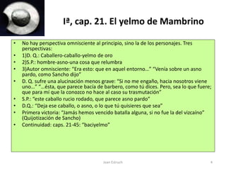Joan Estruch 4
Iª, cap. 21. El yelmo de Mambrino
• No hay perspectiva omnisciente al principio, sino la de los personajes. Tres
perspectivas:
• 1)D. Q.: Caballero-caballo-yelmo de oro
• 2)S.P.: hombre-asno-una cosa que relumbra
• 3)Autor omnisciente: “Era esto: que en aquel entorno…” “Venía sobre un asno
pardo, como Sancho dijo”
• D. Q. sufre una alucinación menos grave: “Si no me engaño, hacia nosotros viene
uno…” “…ésta, que parece bacía de barbero, como tú dices. Pero, sea lo que fuere;
que para mí que la conozco no hace al caso su trasmutación”
• S.P.: “este caballo rucio rodado, que parece asno pardo”
• D.Q.: “Deja ese caballo, o asno, o lo que tú quisieres que sea”
• Primera victoria: “Jamás hemos vencido batalla alguna, si no fue la del vizcaíno”
(Quijotización de Sancho)
• Continuidad: caps. 21-45: “baciyelmo”
 