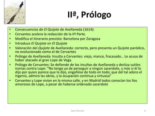Joan Estruch 6
IIª, Prólogo
• Consecuencias de El Quijote de Avellaneda (1614):
• Cervantes acelera la redacción de la IIª Parte.
• Modifica el itinerario previsto: Barcelona por Zaragoza
• Introduce El Quijote en El Quijote
• Valoración del Quijote de Avellaneda: correcto, pero presenta un Quijote paródico,
no evolucionado como el de Cervantes
• Prólogo de Avellaneda: Insulta a Cervantes: viejo, manco, fracasado… Le acusa de
haber atacado al gran Lope de Vega.
• Prólogo de Cervantes: Se defiende de los insultos de Avellaneda y desliza sutiles
ironías contra Lope: “No tengo yo de perseguir a ningún sacerdote, y más si él lo
dijo por quien parece que lo dijo, engañóse de todo en todo; que del tal adoro el
ingenio, admiro las obras, y la ocupación continua y virtuosa”
• Cervantes y Lope vivían en la misma calle, y en Madrid todos conocían los líos
amorosos de Lope, a pesar de haberse ordenado sacerdote
 