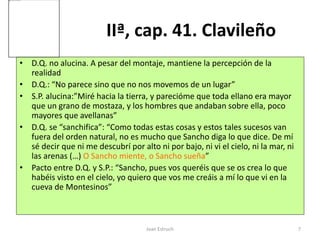 Joan Estruch 7
IIª, cap. 41. Clavileño
• D.Q. no alucina. A pesar del montaje, mantiene la percepción de la
realidad
• D.Q.: “No parece sino que no nos movemos de un lugar”
• S.P. alucina:”Miré hacia la tierra, y parecióme que toda ellano era mayor
que un grano de mostaza, y los hombres que andaban sobre ella, poco
mayores que avellanas”
• D.Q. se “sanchifica”: “Como todas estas cosas y estos tales sucesos van
fuera del orden natural, no es mucho que Sancho diga lo que dice. De mí
sé decir que ni me descubrí por alto ni por bajo, ni vi el cielo, ni la mar, ni
las arenas (…) O Sancho miente, o Sancho sueña”
• Pacto entre D.Q. y S.P.: “Sancho, pues vos queréis que se os crea lo que
habéis visto en el cielo, yo quiero que vos me creáis a mí lo que vi en la
cueva de Montesinos”
 