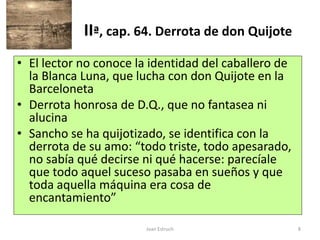 Joan Estruch 8
IIª, cap. 64. Derrota de don Quijote
• El lector no conoce la identidad del caballero de
la Blanca Luna, que lucha con don Quijote en la
Barceloneta
• Derrota honrosa de D.Q., que no fantasea ni
alucina
• Sancho se ha quijotizado, se identifica con la
derrota de su amo: “todo triste, todo apesarado,
no sabía qué decirse ni qué hacerse: parecíale
que todo aquel suceso pasaba en sueños y que
toda aquella máquina era cosa de
encantamiento”
 