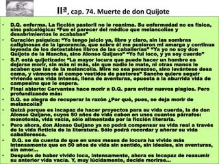 9
IIª, cap. 74. Muerte de don Quijote
• D.Q. enferma. La ficción pastoril no le reanima. Su enfermedad no es física,
sino psicológica: “Fue el parecer del médico que melancolías y
desabrimientos le acababan”
• Curación psíquica: “Yo tengo juicio ya, libre y claro, sin las sombras
caliginosas de la ignorancia, que sobre él me pusieron mi amarga y continua
leyenda de los detestables libros de las caballerías” “Ya yo no soy don
Quijote de la Mancha, sino Alonso Quijano” “Yo fui loco, y ya soy cuerdo”
• S.P. está quijotizado: “La mayor locura que puede hacer un hombre es
dejarse morir, sin más ni más, sin que nadie le mate, ni otras manos le
acaben que las de la melancolía. Mire no sea perezoso, sino levántese desa
cama, y vámonos al campo vestidos de pastores” Sancho quiere seguir
viviendo una vida intensa, llena de aventuras, opuesta a la aburrida vida de
campesino que le espera.
• Final abierto: Cervantes hace morir a D.Q. para evitar nuevos plagios. Pero
profundizando más:
• D.Q. se alegra de recuperar la razón ¿Por qué, pues, se deja morir de
melancolía?
• Quizá porque es incapaz de hacer proyectos para su vida cuerda, la de don
Alonso Quijano, cuyos 50 años de vida caben en unos cuantos párrafos:
monotonía, vida vacía, sólo alimentada por la ficción literaria.
• Pero ahora, don Alonso Quijano ya no podrá compensar su vida real a través
de la vida ficticia de la literatura. Sólo podrá recordar y añorar su vida
caballeresca.
• D.Q. se da cuenta de que en unos meses de locura ha vivido más
intensamente que en 50 años de vida sin sentido, sin ideales, sin aventuras,
sin amor…
• Después de haber vivido loca, intensamente, ahora es incapaz de reasumir
su anterior vida vacía. Y, muy lúcidamente, decide morirse…
 