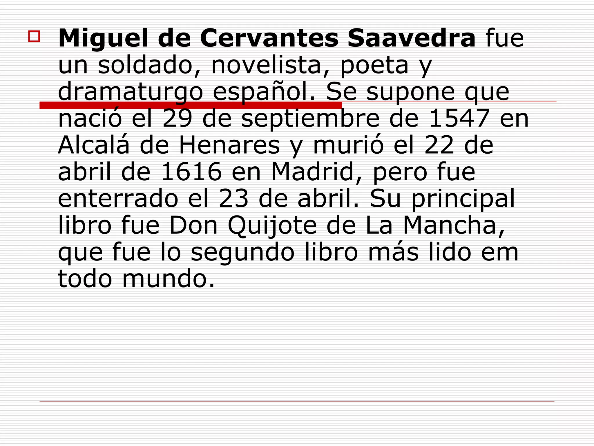Miguel de Cervantes Saavedra fue un soldado, novelista, poeta y dramaturgo español . Se supone que nació el 29 de septiembre de 1547 en Alcalá de Henares y murió el 22 de abril de 1616 en Madrid, pero fue enterrado el 23 de abril. Su principal libro fue Don Quijote de La Mancha, que fue lo segundo libro más lido em todo mundo.