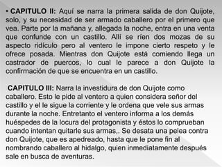 • CAPITULO II: Aquí se narra la primera salida de don Quijote,
solo, y su necesidad de ser armado caballero por el primero que
vea. Parte por la mañana y, allegada la noche, entra en una venta
que confunde con un castillo. Allí se ríen dos mozas de su
aspecto ridículo pero al ventero le impone cierto respeto y le
ofrece posada. Mientras don Quijote está comiendo llega un
castrador de puercos, lo cual le parece a don Quijote la
confirmación de que se encuentra en un castillo.

 CAPITULO III: Narra la investidura de don Quijote como
caballero. Esto le pide al ventero a quien considera señor del
castillo y el le sigue la corriente y le ordena que vele sus armas
durante la noche. Entretanto el ventero informa a los demás
huéspedes de la locura del protagonista y éstos lo comprueban
cuando intentan quitarle sus armas,. Se desata una pelea contra
don Quijote, que es apedreado, hasta que le pone fin al
nombrando caballero al hidalgo, quien inmediatamente después
sale en busca de aventuras.
 