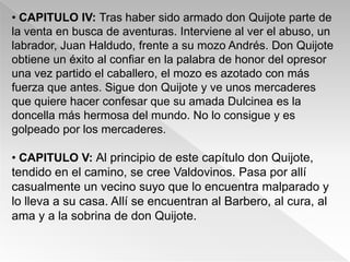 • CAPITULO IV: Tras haber sido armado don Quijote parte de
la venta en busca de aventuras. Interviene al ver el abuso, un
labrador, Juan Haldudo, frente a su mozo Andrés. Don Quijote
obtiene un éxito al confiar en la palabra de honor del opresor
una vez partido el caballero, el mozo es azotado con más
fuerza que antes. Sigue don Quijote y ve unos mercaderes
que quiere hacer confesar que su amada Dulcinea es la
doncella más hermosa del mundo. No lo consigue y es
golpeado por los mercaderes.

• CAPITULO V: Al principio de este capítulo don Quijote,
tendido en el camino, se cree Valdovinos. Pasa por allí
casualmente un vecino suyo que lo encuentra malparado y
lo lleva a su casa. Allí se encuentran al Barbero, al cura, al
ama y a la sobrina de don Quijote.
 