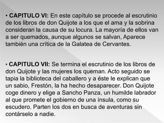 • CAPITULO VI: En este capítulo se procede al escrutinio
de los libros de don Quijote a los que el ama y la sobrina
consideran la causa de su locura. La mayoría de ellos van
a ser quemados, aunque algunos se salvan, Aparece
también una crítica de la Galatea de Cervantes.


• CAPITULO VII: Se termina el escrutinio de los libros de
don Quijote y las mujeres los queman. Acto seguido se
tapia la biblioteca del caballero y a éste le explican que
un sabio, Frestón, la ha hecho desaparecer. Don Quijote
coge dinero y elige a Sancho Panza, un humilde labrador
al que promete el gobierno de una ínsula, como su
escudero. Parten los dos en busca de aventuras sin
contárselo a nadie.
 