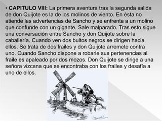 • CAPITULO VIII: La primera aventura tras la segunda salida
de don Quijote es la de los molinos de viento. En ésta no
atiende las advertencias de Sancho y se enfrenta a un molino
que confunde con un gigante. Sale malparado. Tras esto sigue
una conversación entre Sancho y don Quijote sobre la
caballería. Cuando ven dos bultos negros se dirigen hacia
ellos. Se trata de dos frailes y don Quijote arremete contra
uno. Cuando Sancho dispone a robarle sus pertenencias al
fraile es apaleado por dos mozos. Don Quijote se dirige a una
señora vizcana que se encontraba con los frailes y desafía a
uno de ellos.
 