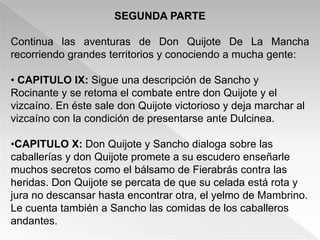 SEGUNDA PARTE

Continua las aventuras de Don Quijote De La Mancha
recorriendo grandes territorios y conociendo a mucha gente:

• CAPITULO IX: Sigue una descripción de Sancho y
Rocinante y se retoma el combate entre don Quijote y el
vizcaíno. En éste sale don Quijote victorioso y deja marchar al
vizcaíno con la condición de presentarse ante Dulcinea.

•CAPITULO X: Don Quijote y Sancho dialoga sobre las
caballerías y don Quijote promete a su escudero enseñarle
muchos secretos como el bálsamo de Fierabrás contra las
heridas. Don Quijote se percata de que su celada está rota y
jura no descansar hasta encontrar otra, el yelmo de Mambrino.
Le cuenta también a Sancho las comidas de los caballeros
andantes.
 