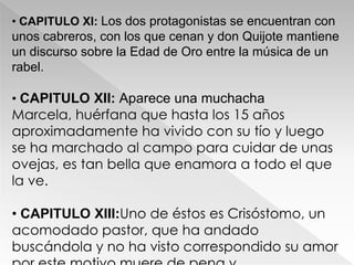 • CAPITULO XI: Los dos protagonistas se encuentran con
unos cabreros, con los que cenan y don Quijote mantiene
un discurso sobre la Edad de Oro entre la música de un
rabel.

• CAPITULO XII: Aparece una muchacha
Marcela, huérfana que hasta los 15 años
aproximadamente ha vivido con su tío y luego
se ha marchado al campo para cuidar de unas
ovejas, es tan bella que enamora a todo el que
la ve.

• CAPITULO XIII:Uno de éstos es Crisóstomo, un
acomodado pastor, que ha andado
buscándola y no ha visto correspondido su amor
 