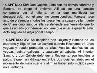 • CAPITULO XIV: Don Quijote, junto con los demás cabreros y
Sancho, se dirige al entierro. Allí se lee una canción
compuesta por el difunto, en la que manifiesta su
desesperación por el amor no correspondido. Marcela hace
acto de presencia y todos los presentes la culpan de la muerte
de Crisóstomo aunque ella se defiende manteniendo que lo
que es amado por hermoso no tiene que amar a quien le ama.
Acto seguido se aleja por el campo.

• CAPITULO XV: Se despiden don Quijote y Sancho de los
cabreros y Siguen por un camino cuando Rocinante ve unas
yeguas y queda prendado de ellas. Ven los dueños de las
yeguas, veinte gallegos, y apalean al caballo. Al intentar
Sancho y don Quijote defender a Rocinante, son tundidos a
palos. Siguen un diálogo entre los dos quienes atribuyen el
molimiento de mala suerte y afirman haber sido molidos pero
no afrentados.
 