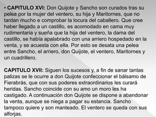 • CAPITULO XVI: Don Quijote y Sancho son curados tras su
pelea por la mujer del ventero, su hija y Maritornes, que no
tardan mucho e comprobar la locura del caballero. Que cree
haber llegado a un castillo, es acomodado en cama muy
rudimentaria y sueña que la hija del ventero, la dama del
castillo, se había apalabrado con una arriero hospedado en la
venta, y se acuesta con ella. Por esto se desata una pelea
entre Sancho, el arriero, don Quijote, el ventero, Maritornes y
un cuadrillero.

CAPITULO XVII: Siguen los sucesos y, a fin de sanar tantas
palizas se le ocurre a don Quijote confeccionar el bálsamo de
Fierabrás, que con sus poderes extraordinarios les curará
heridas. Sancho coincide con su amo un moro les ha
castigado. A continuación don Quijote se dispone a abandonar
la venta, aunque se niega a pagar su estancia. Sancho
tampoco quiere y son manteado. El ventero se queda con sus
alforjas.
 