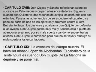 • CAPITULO    XVIII: Don Quijote y Sancho reflexionan sobre los
sucesos en Palo meque y culpan a los encantadores. Siguen y
cuando don Quijote ve dos rebaños de ovejas los confunde con dos
ejércitos. Pese a las advertencias de su escudero, el caballero se
pone de parte de uno de los ejércitos y arremete contra el otro.
Entretanto llegan los pastores y apalean a don Quijote por defender
a las ovejas. Don Quijote acaba muy mal y Sancho está a punto de
abandonar a su amo por su mala suerte cuando no encuentra las
alforjas. Don Quijote le convence para que no se vaya y atribuye su
mala suerte a los encantadores.

• CAPITULO XIX: La aventura del cuerpo muerto. El
bachiller Alonso López de Alcobendas. El caballero de la
Triste figura es cuando Don Quijote De La Mancha se
deprime y se pone mal.
 