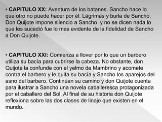 • CAPITULO XX: Aventura de los batanes. Sancho hace lo
que otro no puede hacer por él. Lágrimas y burla de Sancho.
Don Quijote impone silencio a Sancho y no se dicen nada lo
que les sucedió fue lo mas evidente de la fidelidad de Sancho
a Don Quijote.


• CAPITULO XXI: Comienza a llover por lo que un barbero
utiliza su bacía para cubrirse la cabeza. No obstante, don
Quijote la confunde con el yelmo de Mambrino y acomete
contra el barbero y le quita su bacía y Sancho los aparejos del
asno del barbero. Continúan su camino y don Quijote cuenta
para ilustrar a Sancho una novela caballeresca protagonizada
por el caballero del Sol. Al final de su historia don Quijote
reflexiona sobre las dos clases de linaje que existen en el
mundo.
 