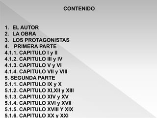 CONTENIDO


1. EL AUTOR
2. LA OBRA
3. LOS PROTAGONISTAS
4. PRIMERA PARTE
4.1.1. CAPITULO I y II
4.1.2. CAPITULO III y IV
4.1.3. CAPITULO V y VI
4.1.4. CAPITULO VII y VIII
5. SEGUNDA PARTE
5.1.1. CAPITULO IX y X
5.1.2. CAPITULO XI,XII y XIII
5.1.3. CAPITULO XIV y XV
5.1.4. CAPITULO XVI y XVII
5.1.5. CAPITULO XVIII Y XIX
5.1.6. CAPITULO XX y XXI
 