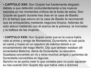 • CAPITULO XXII: Don Quijote fue fuertemente elogiado
debido a que defendió contundentemente a los nuevos
esposos en los momentos críticos de la boda de estos. Don
Quijote se quedó durante tres días en la casa de Basilio.
En el tiempo que estuvo en la casa de Basilio le recomendó
que se enriqueciera mediante negocios limpios. Además de
esto estuvo hablando con él acerca de la pobreza, la honradez
y la belleza de las mujeres.

• CAPITULO XXIII: Don Quijote contó que en la cueva había
visto al primo y amigo de Montesinos, Durandarte, el cual yacía
en carne y hueso en un sepulcro de mármol debido a un
encantamiento del mago Merlín. Dijo que también estaban allí
encantados Belerma, dama de Durandarte; su escudero,
Guadiana convertido en río y otros muchos amigos y parientes de
Durandarte convertidos en lagunas.
Sancho no se podía creer lo que contaba pero no pudo aguantar
su risa cuando Don Quijote dijo que había visto a dulcinea
 