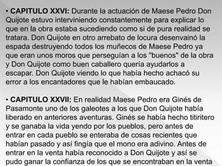 • CAPITULO XXVI: Durante la actuación de Maese Pedro Don
Quijote estuvo interviniendo constantemente para explicar lo
que en la obra estaba sucediendo como si de pura realidad se
tratara. Don Quijote en otro arrebato de locura desenvainó la
espada destruyendo todos los muñecos de Maese Pedro ya
que eran unos moros que perseguían a los "buenos" de la obra
y Don Quijote como buen caballero quería ayudarlos a
escapar. Don Quijote viendo lo que había hecho achacó su
error a los encantadores que le habían embaucado.

• CAPITULO XXVII: En realidad Maese Pedro era Ginés de
Pasamonte uno de los galeotes a los que Don Quijote había
liberado en anteriores aventuras. Ginés se había hecho titiritero
y se ganaba la vida yendo por los pueblos, pero antes de
entrar en cada pueblo se enteraba de cosas recientes que
habían pasado y así fingía que el mono era adivino. Antes de
entrar en la venta había reconocido a Don Quijote y así se
pudo ganar la confianza de los que se encontraban en la venta
 