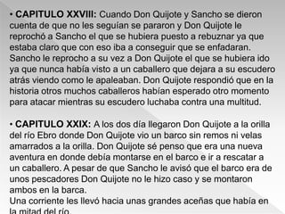 • CAPITULO XXVIII: Cuando Don Quijote y Sancho se dieron
cuenta de que no les seguían se pararon y Don Quijote le
reprochó a Sancho el que se hubiera puesto a rebuznar ya que
estaba claro que con eso iba a conseguir que se enfadaran.
Sancho le reprocho a su vez a Don Quijote el que se hubiera ido
ya que nunca había visto a un caballero que dejara a su escudero
atrás viendo como le apaleaban. Don Quijote respondió que en la
historia otros muchos caballeros habían esperado otro momento
para atacar mientras su escudero luchaba contra una multitud.

• CAPITULO XXIX: A los dos día llegaron Don Quijote a la orilla
del río Ebro donde Don Quijote vio un barco sin remos ni velas
amarrados a la orilla. Don Quijote sé penso que era una nueva
aventura en donde debía montarse en el barco e ir a rescatar a
un caballero. A pesar de que Sancho le avisó que el barco era de
unos pescadores Don Quijote no le hizo caso y se montaron
ambos en la barca.
Una corriente les llevó hacia unas grandes aceñas que había en
 