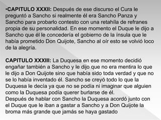 •CAPITULO XXXII: Después de ese discurso el Cura le
preguntó a Sancho si realmente él era Sancho Panza y
Sancho para probarlo contesto con una retahíla de refranes
propia de su personalidad. En ese momento el Duque le dijo a
Sancho que él le concedería el gobierno de la ínsula que le
había prometido Don Quijote, Sancho al oír esto se volvió loco
de la alegría.

CAPITULO XXXIII: La Duquesa en ese momento decidió
engañar también a Sancho y le dijo que no era mentira lo que
le dijo a Don Quijote sino que había sido toda verdad y que no
se lo había inventado él. Sancho se creyó todo lo que la
Duquesa le decía ya que no se podía ni imaginar que alguien
como la Duquesa podía querer burlarse de él.
Después de hablar con Sancho la Duquesa acordó junto con
el Duque que le iban a gastar a Sancho y a Don Quijote la
broma más grande que jamás se haya gastado
 