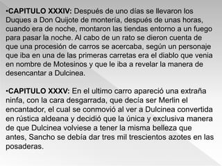 •CAPITULO XXXIV: Después de uno días se llevaron los
Duques a Don Quijote de montería, después de unas horas,
cuando era de noche, montaron las tiendas entorno a un fuego
para pasar la noche. Al cabo de un rato se dieron cuenta de
que una procesión de carros se acercaba, según un personaje
que iba en una de las primeras carretas era el diablo que venia
en nombre de Motesinos y que le iba a revelar la manera de
desencantar a Dulcinea.

•CAPITULO XXXV: En el ultimo carro apareció una extraña
ninfa, con la cara desgarrada, que decía ser Merlin el
encantador, el cual se conmovió al ver a Dulcinea convertida
en rústica aldeana y decidió que la única y exclusiva manera
de que Dulcinea volviese a tener la misma belleza que
antes, Sancho se debía dar tres mil trescientos azotes en las
posaderas.
 