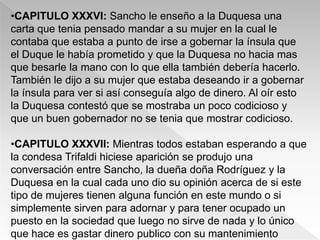 •CAPITULO XXXVI: Sancho le enseño a la Duquesa una
carta que tenia pensado mandar a su mujer en la cual le
contaba que estaba a punto de irse a gobernar la ínsula que
el Duque le había prometido y que la Duquesa no hacia mas
que besarle la mano con lo que ella también debería hacerlo.
También le dijo a su mujer que estaba deseando ir a gobernar
la ínsula para ver si así conseguía algo de dinero. Al oír esto
la Duquesa contestó que se mostraba un poco codicioso y
que un buen gobernador no se tenia que mostrar codicioso.

•CAPITULO XXXVII: Mientras todos estaban esperando a que
la condesa Trifaldi hiciese aparición se produjo una
conversación entre Sancho, la dueña doña Rodríguez y la
Duquesa en la cual cada uno dio su opinión acerca de si este
tipo de mujeres tienen alguna función en este mundo o si
simplemente sirven para adornar y para tener ocupado un
puesto en la sociedad que luego no sirve de nada y lo único
que hace es gastar dinero publico con su mantenimiento
 