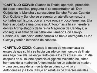 •CAPITULO XXXVIII: Cuando la Trifaldi apareció, precedida
de doce doncellas, pregunto si se encontraban allí Don
Quijote de la Mancha y su escudero Sancho Panza. Cuando
Don Quijote y Sancho se presentaron ate ella comenzó a
contarles su historia, con una voz ronca y poco femenina. Ella
había ayudado a una princesa, Antonomasia hija y heredera
del rey Archipiélago y de la reina Maguncia de Candaya, a
conseguir el amor de un caballero llamado Don Clavijo.
Debido a su intención Antonomasia se había entregado a Don
Clavijo y tenían intención de casarse.

•CAPITULO XXXIX: Cuando la madre de Antonomasia se
entero de que su hija se había casado con un hombre de linaje
mas bajo que ella, se enojo tanto que a los tres día murió. Un día
después de su muerte apareció el gigante Malambruno, primo
hermano de la madre de Antonomasia, en un caballo de madera
y para vengarse de la muerte de su prima convirtió a
Antonomasia y a Don Clavijo en estatuas de diversos metales
 