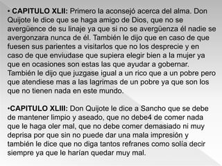 • CAPITULO XLII: Primero la aconsejó acerca del alma. Don
Quijote le dice que se haga amigo de Dios, que no se
avergüence de su linaje ya que si no se avergüenza él nadie se
avergonzara nunca de él. También le dijo que en caso de que
fuesen sus parientes a visitarlos que no los desprecie y en
caso de que enviudase que supiera elegir bien a la mujer ya
que en ocasiones son estas las que ayudar a gobernar.
También le dijo que juzgase igual a un rico que a un pobre pero
que atendiese mas a las lagrimas de un pobre ya que son los
que no tienen nada en este mundo.

•CAPITULO XLIII: Don Quijote le dice a Sancho que se debe
de mantener limpio y aseado, que no debe4 de comer nada
que le haga oler mal, que no debe comer demasiado ni muy
deprisa por que sin no puede dar una mala impresión y
también le dice que no diga tantos refranes como solía decir
siempre ya que le harían quedar muy mal.
 