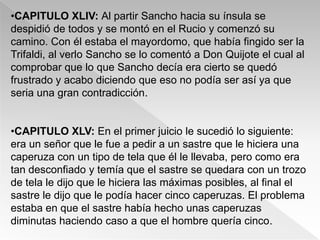 •CAPITULO XLIV: Al partir Sancho hacia su ínsula se
despidió de todos y se montó en el Rucio y comenzó su
camino. Con él estaba el mayordomo, que había fingido ser la
Trifaldi, al verlo Sancho se lo comentó a Don Quijote el cual al
comprobar que lo que Sancho decía era cierto se quedó
frustrado y acabo diciendo que eso no podía ser así ya que
seria una gran contradicción.


•CAPITULO XLV: En el primer juicio le sucedió lo siguiente:
era un señor que le fue a pedir a un sastre que le hiciera una
caperuza con un tipo de tela que él le llevaba, pero como era
tan desconfiado y temía que el sastre se quedara con un trozo
de tela le dijo que le hiciera las máximas posibles, al final el
sastre le dijo que le podía hacer cinco caperuzas. El problema
estaba en que el sastre había hecho unas caperuzas
diminutas haciendo caso a que el hombre quería cinco.
 