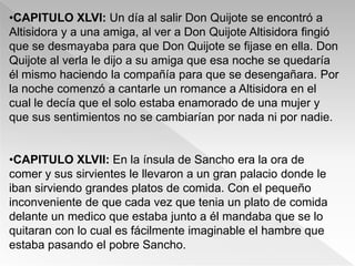 •CAPITULO XLVI: Un día al salir Don Quijote se encontró a
Altisidora y a una amiga, al ver a Don Quijote Altisidora fingió
que se desmayaba para que Don Quijote se fijase en ella. Don
Quijote al verla le dijo a su amiga que esa noche se quedaría
él mismo haciendo la compañía para que se desengañara. Por
la noche comenzó a cantarle un romance a Altisidora en el
cual le decía que el solo estaba enamorado de una mujer y
que sus sentimientos no se cambiarían por nada ni por nadie.


•CAPITULO XLVII: En la ínsula de Sancho era la ora de
comer y sus sirvientes le llevaron a un gran palacio donde le
iban sirviendo grandes platos de comida. Con el pequeño
inconveniente de que cada vez que tenia un plato de comida
delante un medico que estaba junto a él mandaba que se lo
quitaran con lo cual es fácilmente imaginable el hambre que
estaba pasando el pobre Sancho.
 