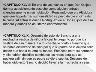 •CAPITULO XLVIII: En una de las noches en que Don Quijote
dormía apaciblemente escucho como alguien entraba
silenciosamente en su habitación. Pensando que era Altisidora
que quería perturbar su honestidad se puso de pie encima de
la cama. Al entrar la dueña Rodríguez vio a Don Quijote de esa
manera y ambos se asustaron enormemente.


•CAPITULO XLIX: Después de esto vio Sancho a una
muchacha vestida de niño a la cual le pregunto porque iba
vestida de esa manera. La muchacha le contó a Sancho que
se había disfrazado de niño por que su padre no la dejaba salir
desde que había muerto su madre. Entonces entre su hermano
y ella habían decidido cambiarse las ropas para que así
pudiera salir sin que su padre se diera cuenta. Después de
haber oído esto Sancho decidió llevar a la muchacha a casa.
 
