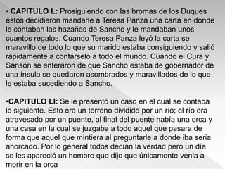 • CAPITULO L: Prosiguiendo con las bromas de los Duques
estos decidieron mandarle a Teresa Panza una carta en donde
le contaban las hazañas de Sancho y le mandaban unos
cuantos regalos. Cuando Teresa Panza leyó la carta se
maravillo de todo lo que su marido estaba consiguiendo y salió
rápidamente a contárselo a todo el mundo. Cuando el Cura y
Sansón se enteraron de que Sancho estaba de gobernador de
una ínsula se quedaron asombrados y maravillados de lo que
le estaba sucediendo a Sancho.

•CAPITULO LI: Se le presentó un caso en el cual se contaba
lo siguiente. Esto era un terreno dividido por un río; el río era
atravesado por un puente, al final del puente había una orca y
una casa en la cual se juzgaba a todo aquel que pasara de
forma que aquel que mintiera al preguntarle a donde iba seria
ahorcado. Por lo general todos decían la verdad pero un día
se les apareció un hombre que dijo que únicamente venia a
morir en la orca
 