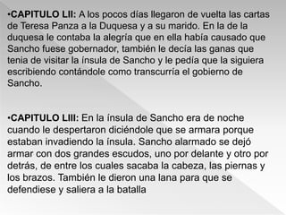 •CAPITULO LII: A los pocos días llegaron de vuelta las cartas
de Teresa Panza a la Duquesa y a su marido. En la de la
duquesa le contaba la alegría que en ella había causado que
Sancho fuese gobernador, también le decía las ganas que
tenia de visitar la ínsula de Sancho y le pedía que la siguiera
escribiendo contándole como transcurría el gobierno de
Sancho.


•CAPITULO LIII: En la ínsula de Sancho era de noche
cuando le despertaron diciéndole que se armara porque
estaban invadiendo la ínsula. Sancho alarmado se dejó
armar con dos grandes escudos, uno por delante y otro por
detrás, de entre los cuales sacaba la cabeza, las piernas y
los brazos. También le dieron una lana para que se
defendiese y saliera a la batalla
 