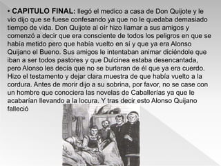 • CAPITULO FINAL: llegó el medico a casa de Don Quijote y le
vio dijo que se fuese confesando ya que no le quedaba demasiado
tiempo de vida. Don Quijote al oír hizo llamar a sus amigos y
comenzó a decir que era consciente de todos los peligros en que se
había metido pero que había vuelto en sí y que ya era Alonso
Quijano el Bueno. Sus amigos le intentaban animar diciéndole que
iban a ser todos pastores y que Dulcinea estaba desencantada,
pero Alonso les decía que no se burlaran de él que ya era cuerdo.
Hizo el testamento y dejar clara muestra de que había vuelto a la
cordura. Antes de morir dijo a su sobrina, por favor, no se case con
un hombre que conociera las novelas de Caballerías ya que le
acabarían llevando a la locura. Y tras decir esto Alonso Quijano
falleció
 