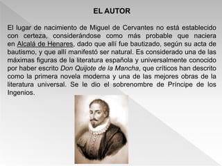 EL AUTOR

El lugar de nacimiento de Miguel de Cervantes no está establecido
con certeza, considerándose como más probable que naciera
en Alcalá de Henares, dado que allí fue bautizado, según su acta de
bautismo, y que allí manifestó ser natural. Es considerado una de las
máximas figuras de la literatura española y universalmente conocido
por haber escrito Don Quijote de la Mancha, que críticos han descrito
como la primera novela moderna y una de las mejores obras de la
literatura universal. Se le dio el sobrenombre de Príncipe de los
Ingenios.
 