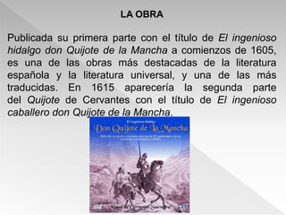 LA OBRA

Publicada su primera parte con el título de El ingenioso
hidalgo don Quijote de la Mancha a comienzos de 1605,
es una de las obras más destacadas de la literatura
española y la literatura universal, y una de las más
traducidas. En 1615 aparecería la segunda parte
del Quijote de Cervantes con el título de El ingenioso
caballero don Quijote de la Mancha.
 