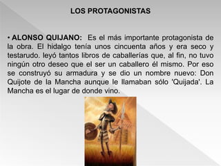 LOS PROTAGONISTAS


• ALONSO QUIJANO: Es el más importante protagonista de
la obra. El hidalgo tenía unos cincuenta años y era seco y
testarudo. leyó tantos libros de caballerías que, al fin, no tuvo
ningún otro deseo que el ser un caballero él mismo. Por eso
se construyó su armadura y se dio un nombre nuevo: Don
Quijote de la Mancha aunque le llamaban sólo 'Quijada'. La
Mancha es el lugar de donde vino.
 