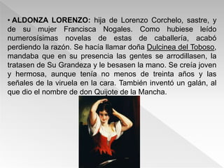• ALDONZA LORENZO: hija de Lorenzo Corchelo, sastre, y
de su mujer Francisca Nogales. Como hubiese leído
numerosísimas novelas de estas de caballería, acabó
perdiendo la razón. Se hacía llamar doña Dulcinea del Toboso,
mandaba que en su presencia las gentes se arrodillasen, la
tratasen de Su Grandeza y le besasen la mano. Se creía joven
y hermosa, aunque tenía no menos de treinta años y las
señales de la viruela en la cara. También inventó un galán, al
que dio el nombre de don Quijote de la Mancha.
 