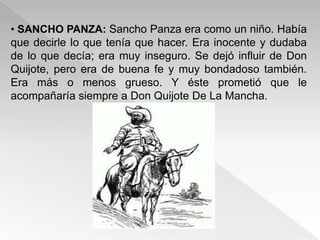 • SANCHO PANZA: Sancho Panza era como un niño. Había
que decirle lo que tenía que hacer. Era inocente y dudaba
de lo que decía; era muy inseguro. Se dejó influir de Don
Quijote, pero era de buena fe y muy bondadoso también.
Era más o menos grueso. Y éste prometió que le
acompañaría siempre a Don Quijote De La Mancha.
 