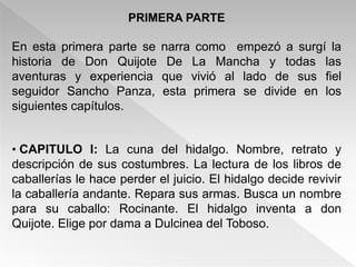 PRIMERA PARTE

En esta primera parte se    narra como empezó a surgí la
historia de Don Quijote      De La Mancha y todas las
aventuras y experiencia     que vivió al lado de sus fiel
seguidor Sancho Panza,      esta primera se divide en los
siguientes capítulos.


• CAPITULO I: La cuna del hidalgo. Nombre, retrato y
descripción de sus costumbres. La lectura de los libros de
caballerías le hace perder el juicio. El hidalgo decide revivir
la caballería andante. Repara sus armas. Busca un nombre
para su caballo: Rocinante. El hidalgo inventa a don
Quijote. Elige por dama a Dulcinea del Toboso.
 