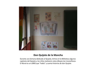 Don Quijote de la Mancha
Durante una Semana dedicada al Quijote, leímos en la Biblioteca algunos
capítulos del Quijote y los niños realizaron estos dibujos tan maravillosos.
El Mural es un LIBRO que “habla” y cuenta historias de don Quijote.
 