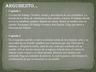  Capítulo 1
 La cuna del hidalgo. Nombre, retrato y descripción de sus costumbres. La
  lectura de los libros de caballerías le hace perder el juicio. El hidalgo decide
  revivir la caballería andante. Repara sus armas. Busca un nombre para su
  caballo: Rocinante. El hidalgo inventa a don Quijote. Elige por dama a
  Dulcinea del Toboso.

 Capítulo 2
 En el segundo capítulo se narra la primera salida de don Quijote, solo, y su
  necesidad de ser armado caballero por el primero que vea. Parte por la
  mañana y, allegada la noche, entra en una venta que confunde con un
  castillo. Allí se ríen dos mozas de su aspecto ridículo pero al ventero le
  impone cierto respeto y le ofrece posada. Mientras don Quijote está
  comiendo llega un castrador de puercos, lo cual le parece a don Quijote la
  confirmación de que se encuentra en un castillo
 