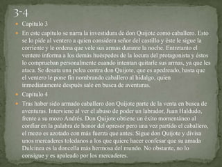 Capítulo 3
 En este capítulo se narra la investidura de don Quijote como caballero. Esto
  se lo pide al ventero a quien considera señor del castillo y éste le sigue la
  corriente y le ordena que vele sus armas durante la noche. Entretanto el
  ventero informa a los demás huéspedes de la locura del protagonista y éstos
  lo comprueban personalmente cuando intentan quitarle sus armas, ya que les
  ataca. Se desata una pelea contra don Quijote, que es apedreado, hasta que
  el ventero le pone fin nombrando caballero al hidalgo, quien
  inmediatamente después sale en busca de aventuras.
 Capítulo 4
 Tras haber sido armado caballero don Quijote parte de la venta en busca de
  aventuras. Interviene al ver el abuso de poder un labrador, Juan Haldudo,
  frente a su mozo Andrés. Don Quijote obtiene un éxito momentáneo al
  confiar en la palabra de honor del opresor pero una vez partido el caballero,
  el mozo es azotado con más fuerza que antes. Sigue don Quijote y divisa
  unos mercaderes toledanos a los que quiere hacer confesar que su amada
  Dulcinea es la doncella más hermosa del mundo. No obstante, no lo
  consigue y es apaleado por los mercaderes.
 