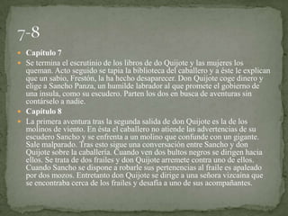  Capítulo 7
 Se termina el escrutinio de los libros de do Quijote y las mujeres los
  queman. Acto seguido se tapia la biblioteca del caballero y a éste le explican
  que un sabio, Frestón, la ha hecho desaparecer. Don Quijote coge dinero y
  elige a Sancho Panza, un humilde labrador al que promete el gobierno de
  una ínsula, como su escudero. Parten los dos en busca de aventuras sin
  contárselo a nadie.
 Capítulo 8
 La primera aventura tras la segunda salida de don Quijote es la de los
  molinos de viento. En ésta el caballero no atiende las advertencias de su
  escudero Sancho y se enfrenta a un molino que confunde con un gigante.
  Sale malparado. Tras esto sigue una conversación entre Sancho y don
  Quijote sobre la caballería. Cuando ven dos bultos negros se dirigen hacia
  ellos. Se trata de dos frailes y don Quijote arremete contra uno de ellos.
  Cuando Sancho se dispone a robarle sus pertenencias al fraile es apaleado
  por dos mozos. Entretanto don Quijote se dirige a una señora vizcaína que
  se encontraba cerca de los frailes y desafía a uno de sus acompañantes.
 