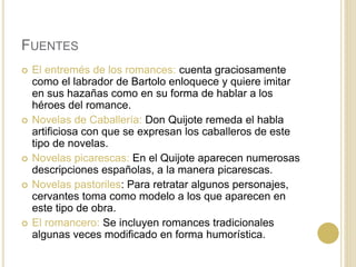 FUENTES
 El entremés de los romances: cuenta graciosamente
como el labrador de Bartolo enloquece y quiere imitar
en sus hazañas como en su forma de hablar a los
héroes del romance.
 Novelas de Caballería: Don Quijote remeda el habla
artificiosa con que se expresan los caballeros de este
tipo de novelas.
 Novelas picarescas: En el Quijote aparecen numerosas
descripciones españolas, a la manera picarescas.
 Novelas pastoriles: Para retratar algunos personajes,
cervantes toma como modelo a los que aparecen en
este tipo de obra.
 El romancero: Se incluyen romances tradicionales
algunas veces modificado en forma humorística.
 