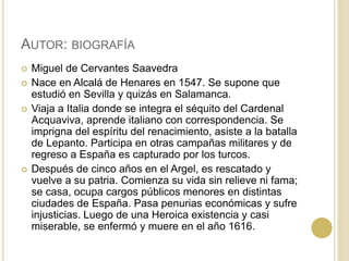 AUTOR: BIOGRAFÍA
 Miguel de Cervantes Saavedra
 Nace en Alcalá de Henares en 1547. Se supone que
estudió en Sevilla y quizás en Salamanca.
 Viaja a Italia donde se integra el séquito del Cardenal
Acquaviva, aprende italiano con correspondencia. Se
imprigna del espíritu del renacimiento, asiste a la batalla
de Lepanto. Participa en otras campañas militares y de
regreso a España es capturado por los turcos.
 Después de cinco años en el Argel, es rescatado y
vuelve a su patria. Comienza su vida sin relieve ni fama;
se casa, ocupa cargos públicos menores en distintas
ciudades de España. Pasa penurias económicas y sufre
injusticias. Luego de una Heroica existencia y casi
miserable, se enfermó y muere en el año 1616.
 