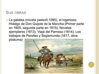 SUS OBRAS
 La galatea (novela pastoril,1585), el ingenioso
Hidalgo de Don Quijote de la Mancha (Primer parte
en 1605, segunda parte en 1615), Novelas
ejemplares (1613), Viaje del Parnaso (1614); Los
trabajos de Persiles y Segismunda (1617, obra
póstuma)
 