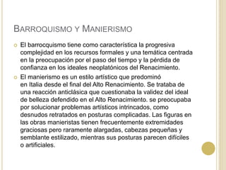 BARROQUISMO Y MANIERISMO
 El barrocquismo tiene como característica la progresiva
complejidad en los recursos formales y una temática centrada
en la preocupación por el paso del tiempo y la pérdida de
confianza en los ideales neoplatónicos del Renacimiento.
 El manierismo es un estilo artístico que predominó
en Italia desde el final del Alto Renacimiento. Se trataba de
una reacción anticlásica que cuestionaba la validez del ideal
de belleza defendido en el Alto Renacimiento. se preocupaba
por solucionar problemas artísticos intrincados, como
desnudos retratados en posturas complicadas. Las figuras en
las obras manieristas tienen frecuentemente extremidades
graciosas pero raramente alargadas, cabezas pequeñas y
semblante estilizado, mientras sus posturas parecen difíciles
o artificiales.
 